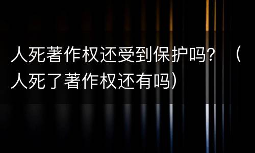 人死著作权还受到保护吗？（人死了著作权还有吗）