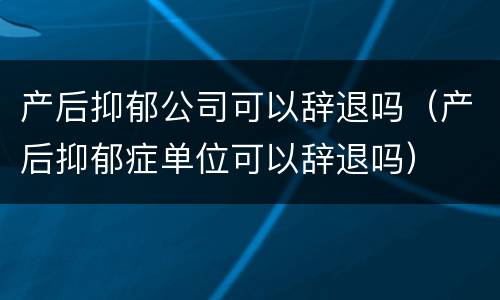 产后抑郁公司可以辞退吗（产后抑郁症单位可以辞退吗）