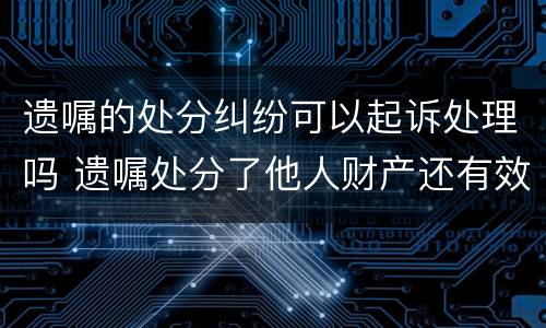遗嘱的处分纠纷可以起诉处理吗 遗嘱处分了他人财产还有效吗