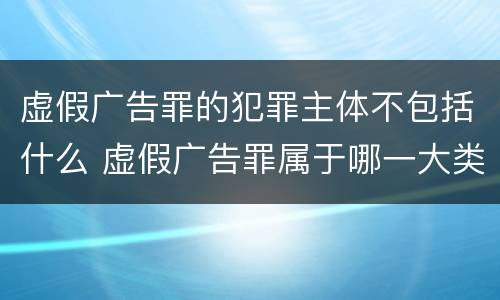 虚假广告罪的犯罪主体不包括什么 虚假广告罪属于哪一大类