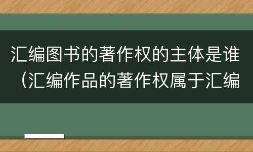 汇编图书的著作权的主体是谁（汇编作品的著作权属于汇编人,但汇编他人）