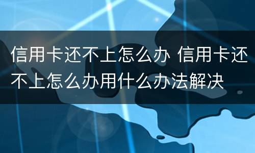 信用卡还不上怎么办 信用卡还不上怎么办用什么办法解决