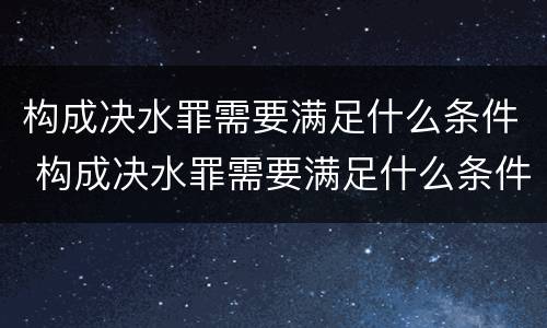 构成决水罪需要满足什么条件 构成决水罪需要满足什么条件才能立案