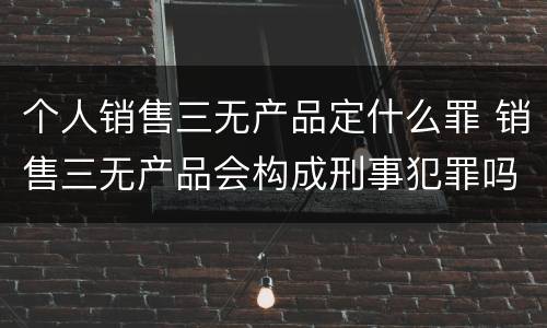 个人销售三无产品定什么罪 销售三无产品会构成刑事犯罪吗