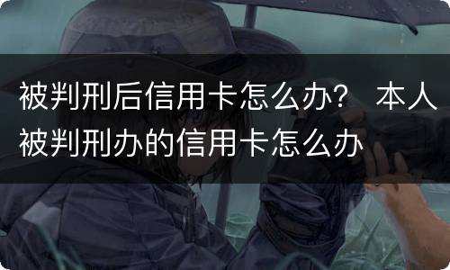 被判刑后信用卡怎么办？ 本人被判刑办的信用卡怎么办