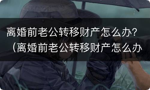 离婚前老公转移财产怎么办？（离婚前老公转移财产怎么办手续）