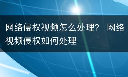 网络侵权视频怎么处理？ 网络视频侵权如何处理