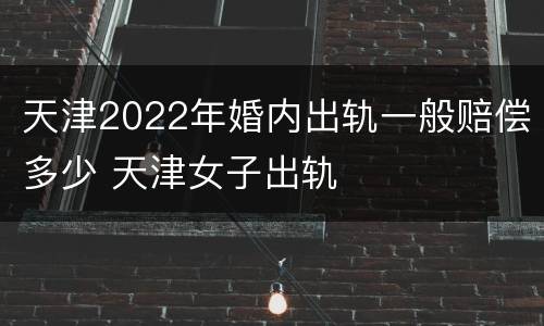 天津2022年婚内出轨一般赔偿多少 天津女子出轨