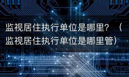 监视居住执行单位是哪里？（监视居住执行单位是哪里管）