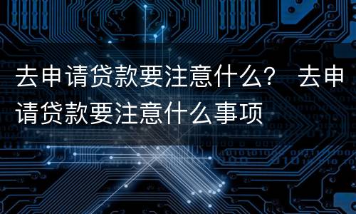 去申请贷款要注意什么？ 去申请贷款要注意什么事项