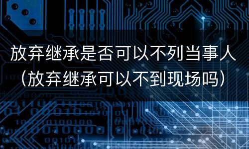 放弃继承是否可以不列当事人（放弃继承可以不到现场吗）