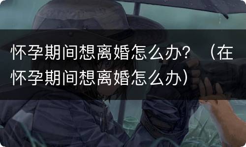 怀孕期间想离婚怎么办？（在怀孕期间想离婚怎么办）