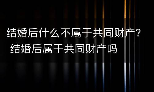 结婚后什么不属于共同财产？ 结婚后属于共同财产吗