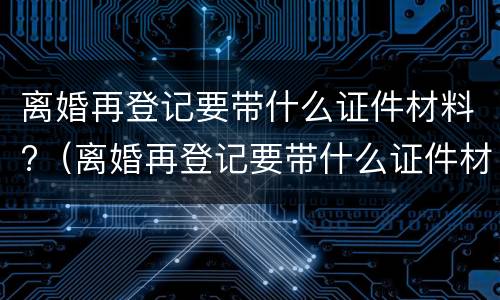 离婚再登记要带什么证件材料?（离婚再登记要带什么证件材料去）
