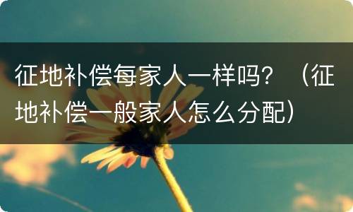 征地补偿每家人一样吗？（征地补偿一般家人怎么分配）