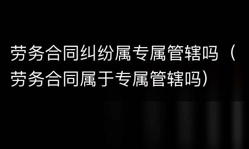 劳务合同纠纷属专属管辖吗（劳务合同属于专属管辖吗）