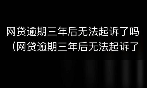 网贷逾期三年后无法起诉了吗（网贷逾期三年后无法起诉了吗）