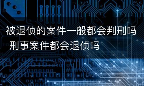 被退侦的案件一般都会判刑吗 刑事案件都会退侦吗