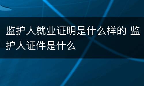 监护人就业证明是什么样的 监护人证件是什么