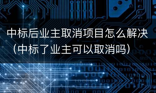 中标后业主取消项目怎么解决（中标了业主可以取消吗）