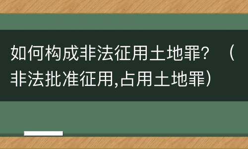 如何构成非法征用土地罪？（非法批准征用,占用土地罪）