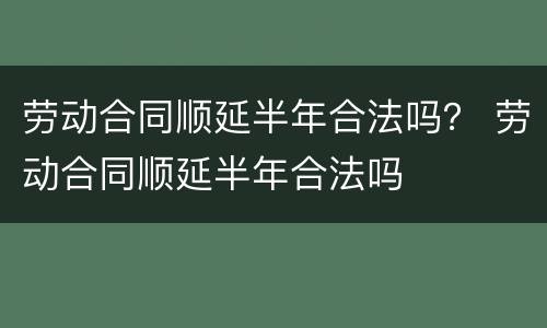 劳动合同顺延半年合法吗？ 劳动合同顺延半年合法吗
