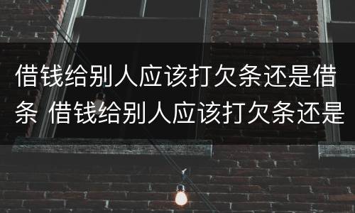 借钱给别人应该打欠条还是借条 借钱给别人应该打欠条还是借条给对方