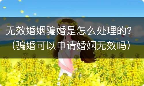 无效婚姻骗婚是怎么处理的？（骗婚可以申请婚姻无效吗）