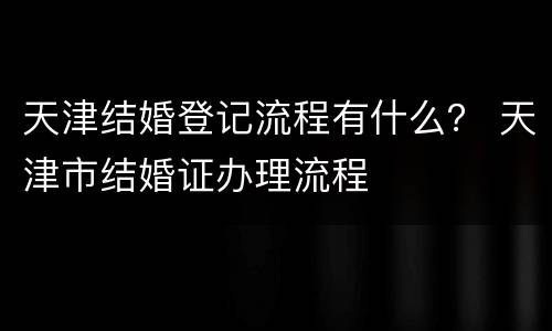 天津结婚登记流程有什么？ 天津市结婚证办理流程