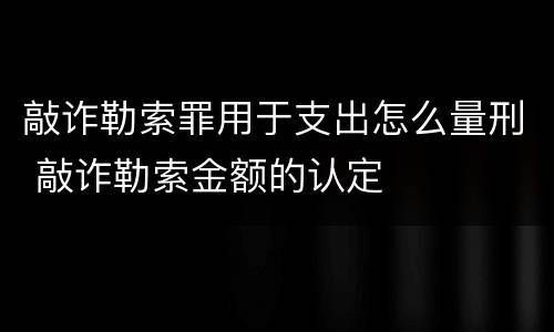 敲诈勒索罪用于支出怎么量刑 敲诈勒索金额的认定