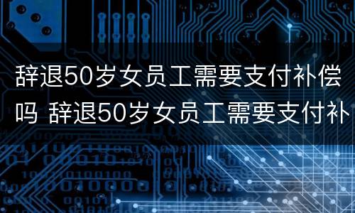 辞退50岁女员工需要支付补偿吗 辞退50岁女员工需要支付补偿吗合法吗