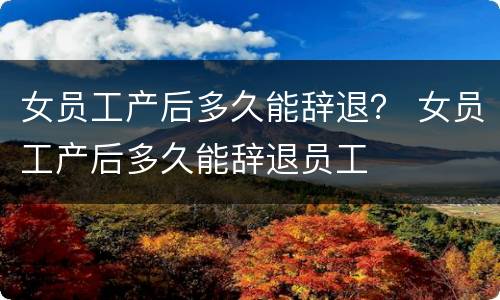 女员工产后多久能辞退？ 女员工产后多久能辞退员工