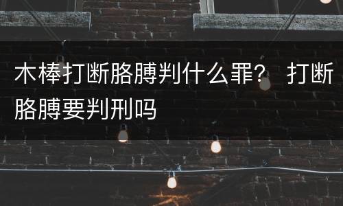 木棒打断胳膊判什么罪？ 打断胳膊要判刑吗