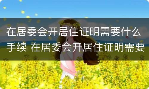 在居委会开居住证明需要什么手续 在居委会开居住证明需要带什么东西