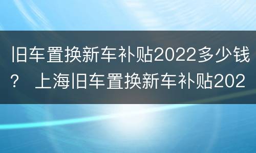 旧车置换新车补贴2022多少钱？ 上海旧车置换新车补贴2022多少钱