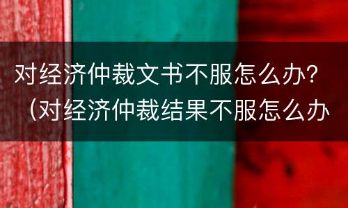 对经济仲裁文书不服怎么办？（对经济仲裁结果不服怎么办）