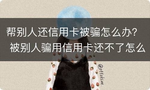 帮别人还信用卡被骗怎么办？ 被别人骗用信用卡还不了怎么办