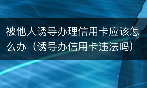 被他人诱导办理信用卡应该怎么办（诱导办信用卡违法吗）