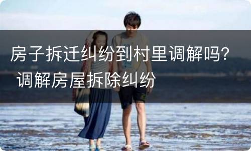 房子拆迁纠纷到村里调解吗？ 调解房屋拆除纠纷
