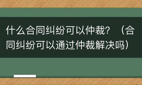 什么合同纠纷可以仲裁？（合同纠纷可以通过仲裁解决吗）