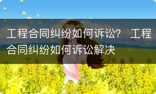 工程合同纠纷如何诉讼？ 工程合同纠纷如何诉讼解决