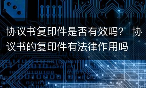 协议书复印件是否有效吗？ 协议书的复印件有法律作用吗