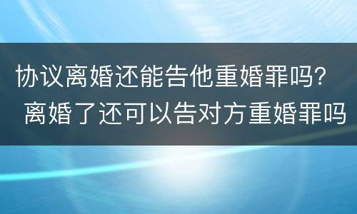 协议离婚还能告他重婚罪吗？ 离婚了还可以告对方重婚罪吗