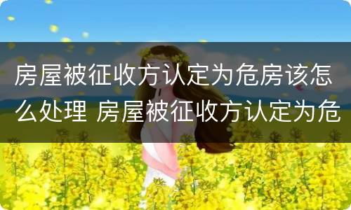 房屋被征收方认定为危房该怎么处理 房屋被征收方认定为危房该怎么处理呢