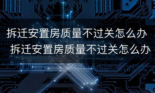 拆迁安置房质量不过关怎么办 拆迁安置房质量不过关怎么办理