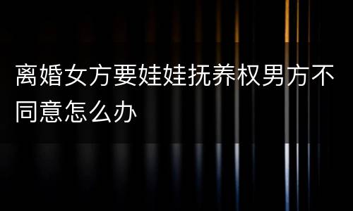 离婚女方要娃娃抚养权男方不同意怎么办