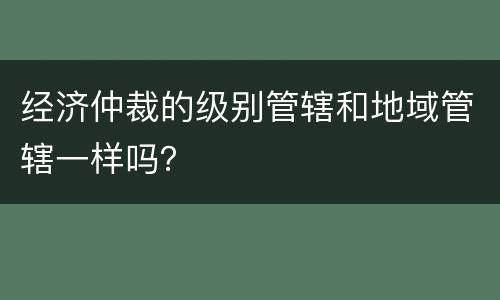 经济仲裁的级别管辖和地域管辖一样吗？