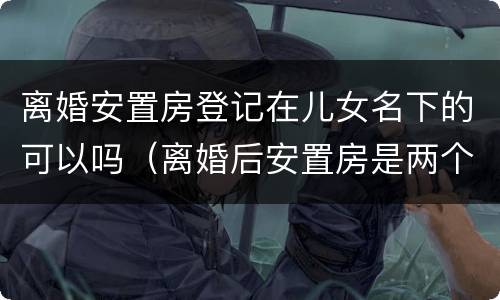 离婚安置房登记在儿女名下的可以吗（离婚后安置房是两个人的名字吗）
