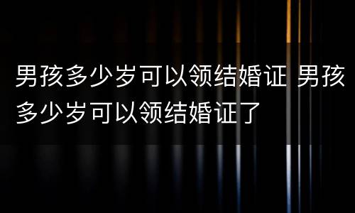 男孩多少岁可以领结婚证 男孩多少岁可以领结婚证了