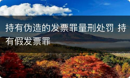 持有伪造的发票罪量刑处罚 持有假发票罪